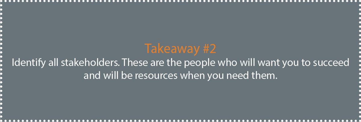 Takeaway #2: Identify all stakeholders. These are the people who will want you to succeed and will be resources when you need them.